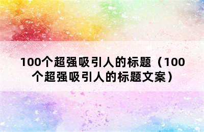100个超强吸引人的标题（100个超强吸引人的标题文案）