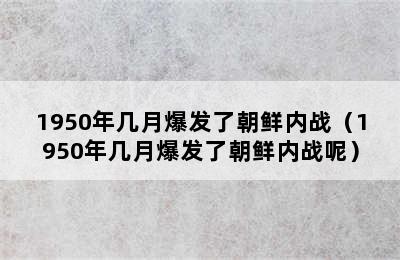 1950年几月爆发了朝鲜内战（1950年几月爆发了朝鲜内战呢）