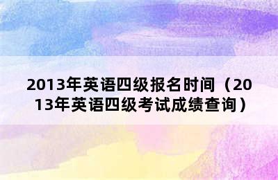 2013年英语四级报名时间（2013年英语四级考试成绩查询）