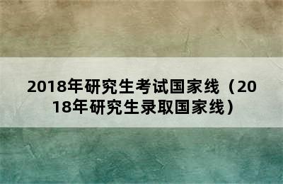 2018年研究生考试国家线（2018年研究生录取国家线）