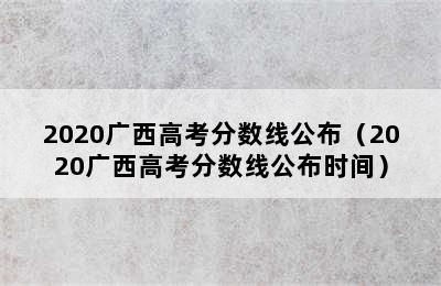 2020广西高考分数线公布（2020广西高考分数线公布时间）