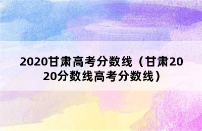 2020甘肃高考分数线（甘肃2020分数线高考分数线）