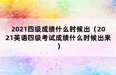 2021四级成绩什么时候出（2021英语四级考试成绩什么时候出来）