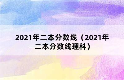 2021年二本分数线（2021年二本分数线理科）