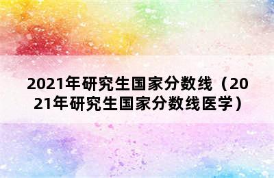 2021年研究生国家分数线（2021年研究生国家分数线医学）