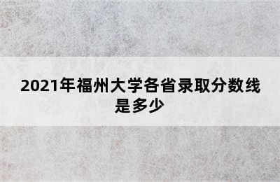 2021年福州大学各省录取分数线是多少