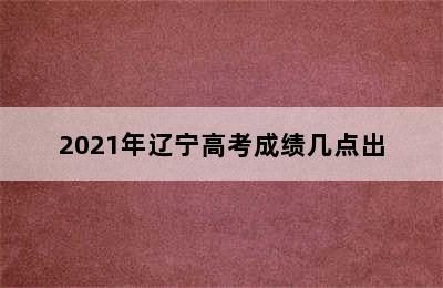 2021年辽宁高考成绩几点出