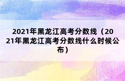 2021年黑龙江高考分数线（2021年黑龙江高考分数线什么时候公布）