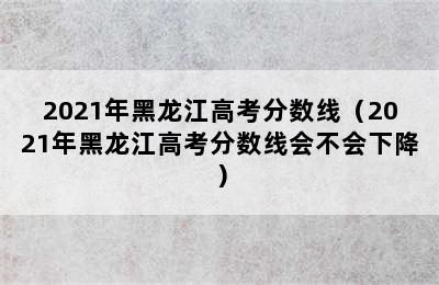 2021年黑龙江高考分数线（2021年黑龙江高考分数线会不会下降）