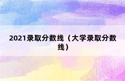 2021录取分数线（大学录取分数线）