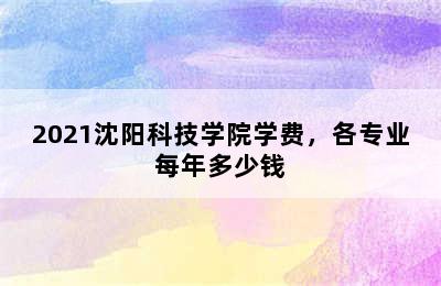 2021沈阳科技学院学费，各专业每年多少钱