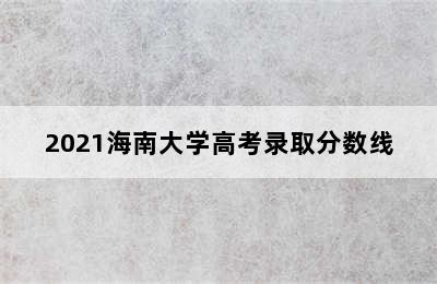 2021海南大学高考录取分数线