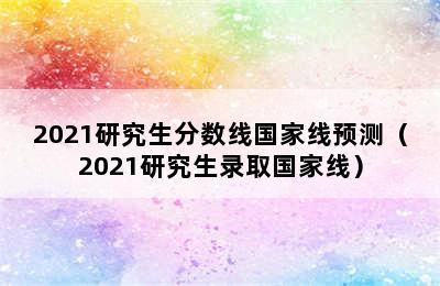 2021研究生分数线国家线预测（2021研究生录取国家线）