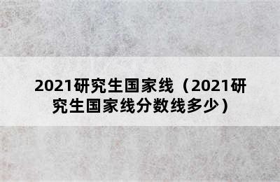 2021研究生国家线（2021研究生国家线分数线多少）