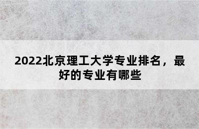 2022北京理工大学专业排名，最好的专业有哪些