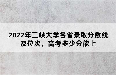 2022年三峡大学各省录取分数线及位次，高考多少分能上