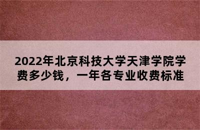 2022年北京科技大学天津学院学费多少钱，一年各专业收费标准