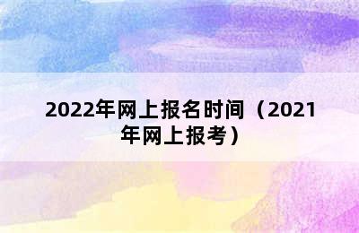 2022年网上报名时间（2021年网上报考）