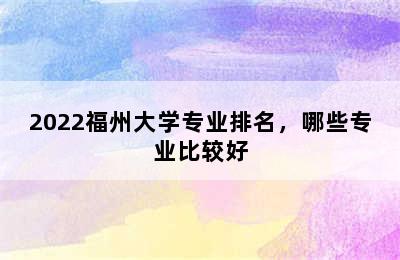 2022福州大学专业排名，哪些专业比较好