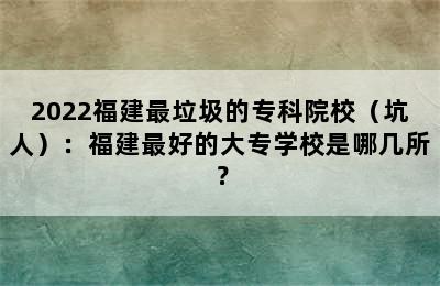 2022福建最垃圾的专科院校（坑人）：福建最好的大专学校是哪几所？