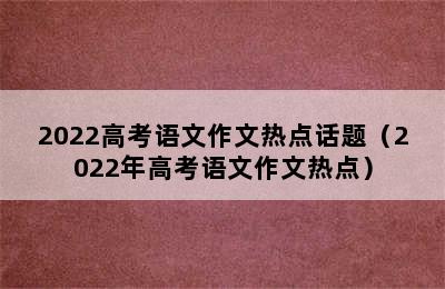 2022高考语文作文热点话题（2022年高考语文作文热点）