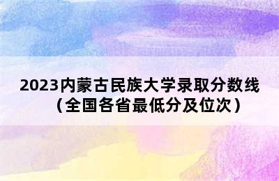 2023内蒙古民族大学录取分数线（全国各省最低分及位次）