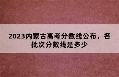 2023内蒙古高考分数线公布，各批次分数线是多少