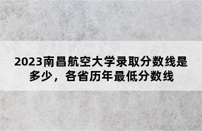 2023南昌航空大学录取分数线是多少，各省历年最低分数线