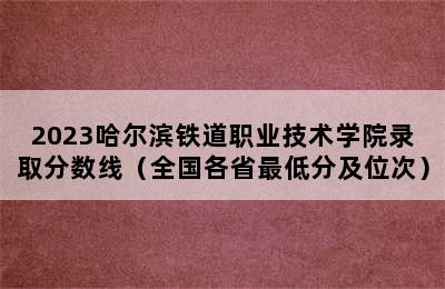 2023哈尔滨铁道职业技术学院录取分数线（全国各省最低分及位次）