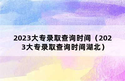 2023大专录取查询时间（2023大专录取查询时间湖北）