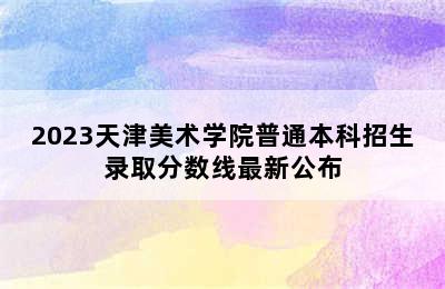 2023天津美术学院普通本科招生录取分数线最新公布