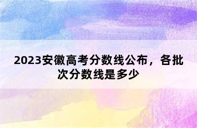 2023安徽高考分数线公布，各批次分数线是多少