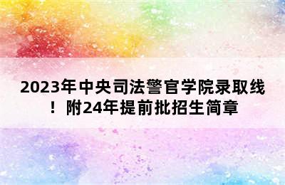 2023年中央司法警官学院录取线！附24年提前批招生简章