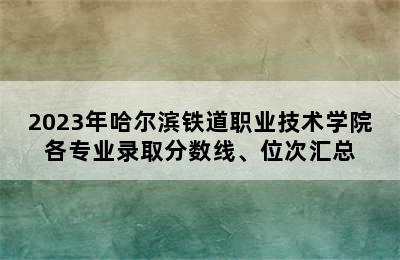 2023年哈尔滨铁道职业技术学院各专业录取分数线、位次汇总