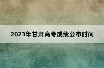 2023年甘肃高考成绩公布时间