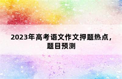 2023年高考语文作文押题热点，题目预测