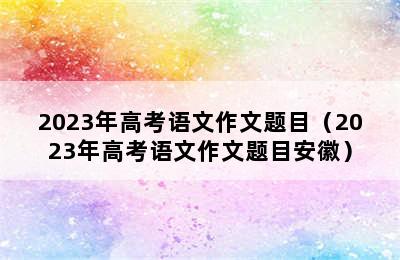 2023年高考语文作文题目（2023年高考语文作文题目安徽）