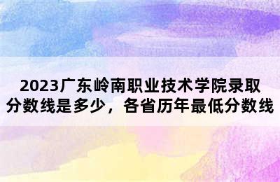 2023广东岭南职业技术学院录取分数线是多少，各省历年最低分数线