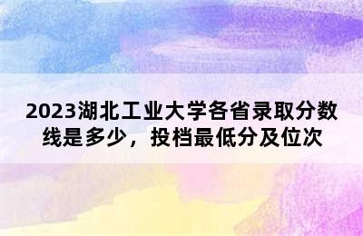 2023湖北工业大学各省录取分数线是多少，投档最低分及位次