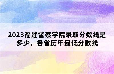 2023福建警察学院录取分数线是多少，各省历年最低分数线