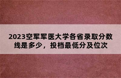 2023空军军医大学各省录取分数线是多少，投档最低分及位次