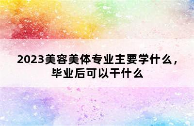 2023美容美体专业主要学什么，毕业后可以干什么