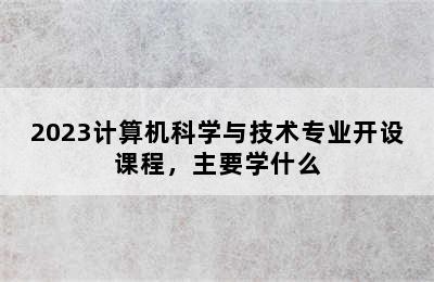 2023计算机科学与技术专业开设课程，主要学什么