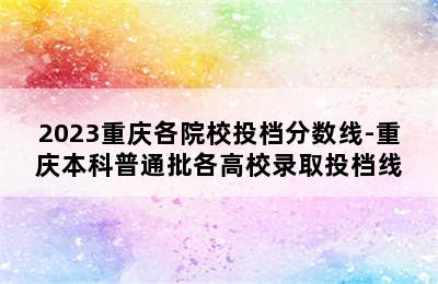 2023重庆各院校投档分数线-重庆本科普通批各高校录取投档线