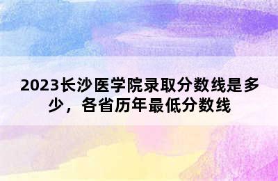 2023长沙医学院录取分数线是多少，各省历年最低分数线