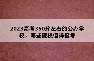 2023高考350分左右的公办学校，哪些院校值得报考