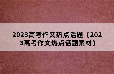 2023高考作文热点话题（2023高考作文热点话题素材）