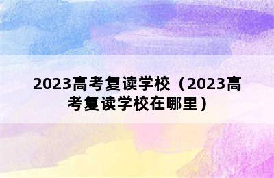 2023高考复读学校（2023高考复读学校在哪里）