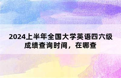 2024上半年全国大学英语四六级成绩查询时间，在哪查