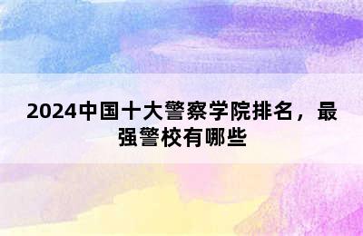 2024中国十大警察学院排名，最强警校有哪些